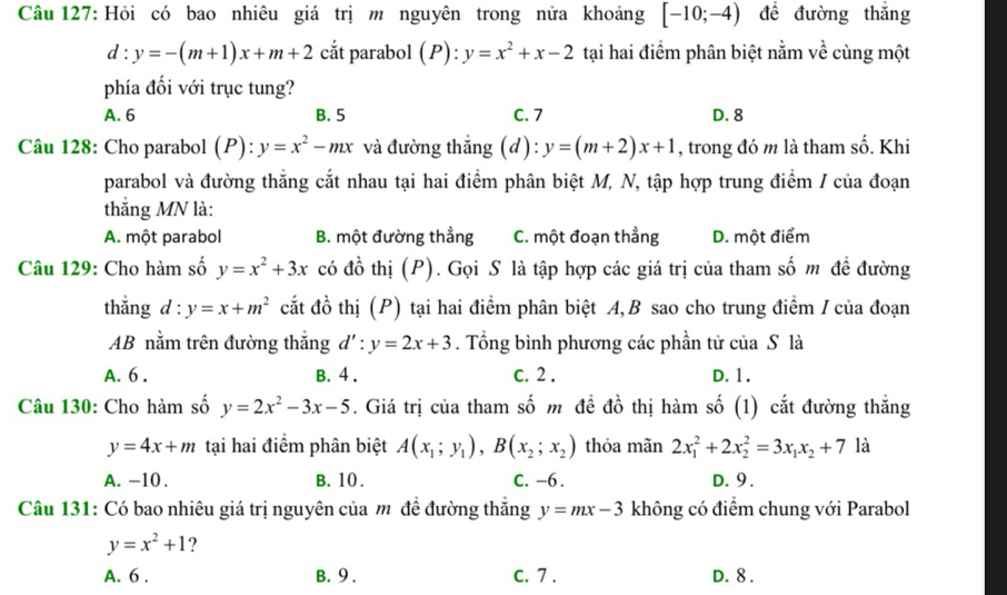 Hỏi có bao nhiêu giá trị m nguyên trong nửa khoảng [-10;-4) đề đường thắng
d:y=-(m+1)x+m+2 cắt parabol (P):y=x^2+x-2 tại hai điểm phân biệt nằm về cùng một
phía đối với trục tung?
A. 6 B. 5 C. 7 D. 8
Câu 128: Cho parabol (P): y=x^2-mx và đường thắng (d): y=(m+2)x+1 , trong đó m là tham số. Khi
parabol và đường thắng cắt nhau tại hai điểm phân biệt M, N, tập hợp trung điểm / của đoạn
thắng MN là:
A. một parabol B. một đường thẳng C. một đoạn thẳng D. một điểm
Câu 129: Cho hàm số y=x^2+3x có đồ thị (P). Gọi S là tập hợp các giá trị của tham số m đề đường
thắng d : y=x+m^2 cắt đồ thị (P) tại hai điểm phân biệt A, B sao cho trung điểm / của đoạn
AB nằm trên đường thắng d':y=2x+3. Tổng bình phương các phần tử của S là
A. 6 . B. 4 . c. 2 . D. 1.
Câu 130: Cho hàm số y=2x^2-3x-5 5. Giá trị của tham số m đề đồ thị hàm số (1) cắt đường thắng
y=4x+m tại hai điểm phân biệt A(x_1;y_1),B(x_2;x_2) thỏa mãn 2x_1^(2+2x_2^2=3x_1)x_2+7 là
A. -10 . B. 10 . C. -6. D. 9 .
Câu 131: Có bao nhiêu giá trị nguyên của m đề đường thắng y=mx-3 không có điểm chung với Parabol
y=x^2+1 ?
A. 6 . B. 9. C. 7 . D. 8 .