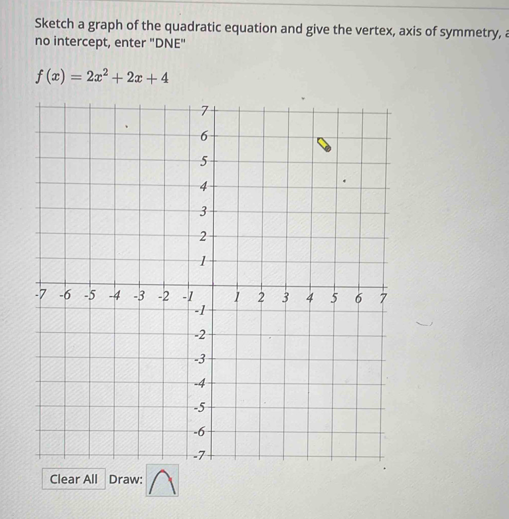 Sketch a graph of the quadratic equation and give the vertex, axis of symmetry, a 
no intercept, enter "DNE"
f(x)=2x^2+2x+4
Clear All Draw: