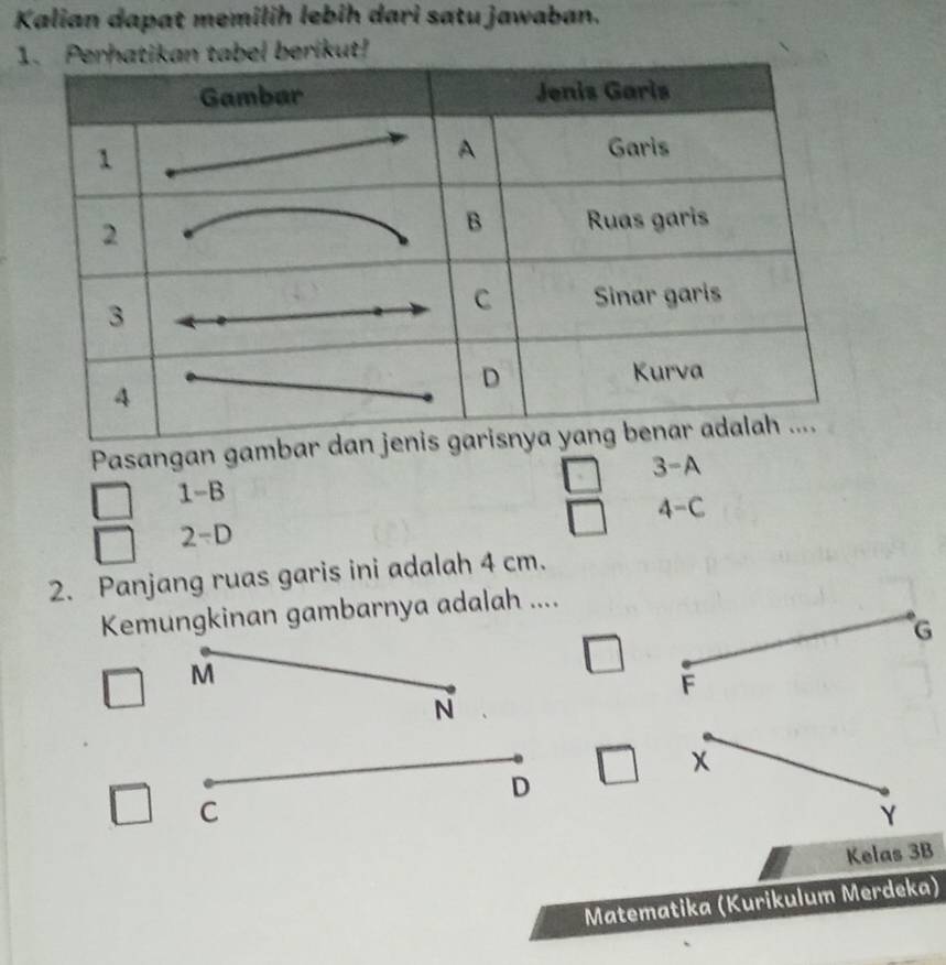 Kalian dapat memilih lebih dari satu jawaban.
atikan tabel berikut!
Pasangan gambar dan j
3-A
1-B
4-C
2-D
2. Panjang ruas garis ini adalah 4 cm.
Kemungkinan gambarnya adalah ....
G
M
F
N
x
D
C
Y
Kelas 3B
Matematika (Kurikulum Merdeka)