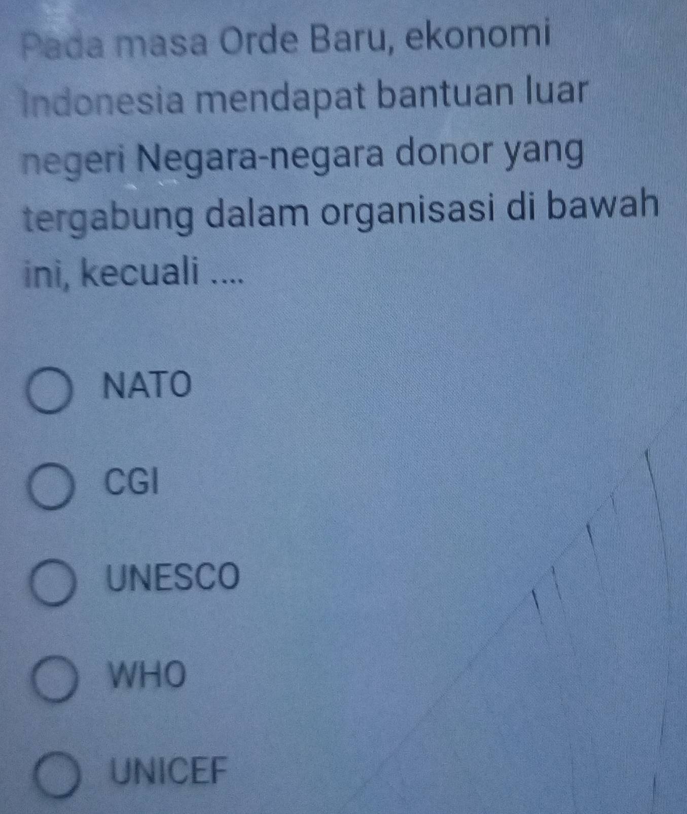 Pada masa Orde Baru, ekonomi
Indonesia mendapat bantuan luar
negeri Negara-negara donor yang
tergabung dalam organisasi di bawah
ini, kecuali ....
NATO
CGI
UNESCO
WHO
UNICEF