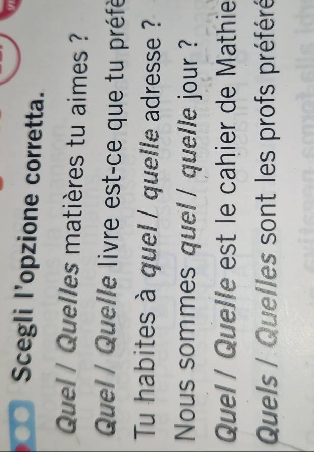 Scegli l’opzione corretta. 
Quel / Quelles matières tu aimes ? 
Quel / Quelle livre est-ce que tu préfé 
Tu habites à quel / quelle adresse ? 
Nous sommes quel / quelle jour ? 
Quel / Quelle est le cahier de Mathie 
Quels / Quelles sont les profs préféré