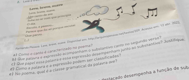 Leia o 
Leve, breve, suave 
.Um canto de ave Leve, breve, suave, 
Sobe no ar com que principia 
Escuto, e passou... O dia. 
Parece que foi só porque escutei 
Que parou. 
Fernando Pessoa. Leve, breve, suave. Disponível em: http://arquivopessoa.net/textos/209. Acesso em: 12 abr. 2023 
[...] 
b) Que palavra e expressão acompanham o substantivo canto no segundo verso? 
a) Como o canto é caracterizado no poema? 
c) Que papel essa palavra e essa expressão desempenham junto ao substantivo? Justifique 
d) Como a palavra e a expressão podem ser classificadas? 
e) No poema, qual é a classe gramatical da palavra ave? 
destacado desempenha a função de sub