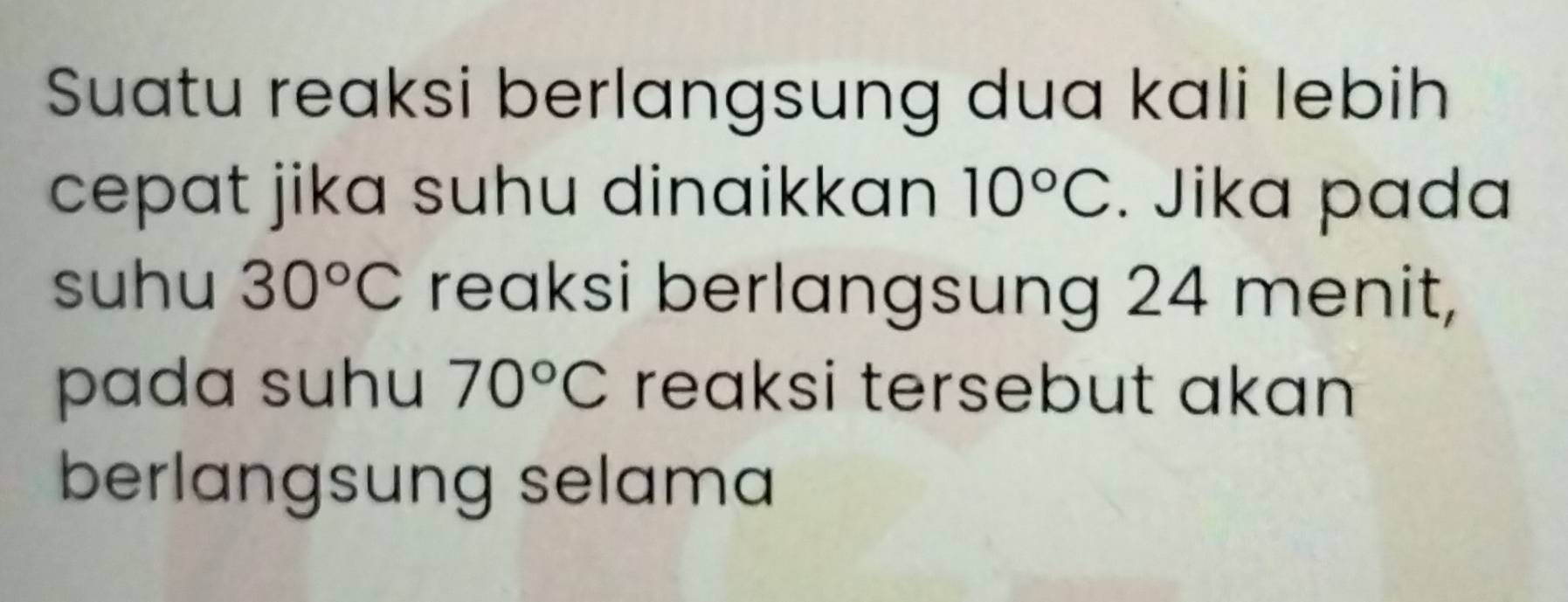 Suatu reaksi berlangsung dua kali lebih 
cepat jika suhu dinaikkan 10°C. Jika pada 
suhu 30°C reaksi berlangsung 24 menit, 
pada suhu 70°C reaksi tersebut akan 
berlangsung selama