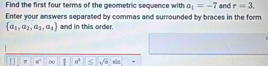 Find the first four terms of the geometric sequence with a_1=-7 and r=3. 
Enter your answers separated by commas and surrounded by braces in the form
 a_1,a_2,a_3,a_4 and in this order. 
[] π a° ∞  a/b  a^b < <tex>sqrt(a) sin