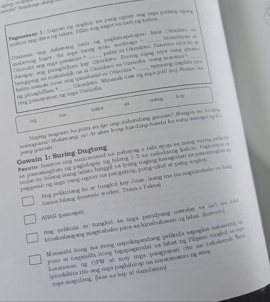 aging mabisu
awain? Isaalang-alang II
Pagsasanay 1: Lagyan ng angkop na pang-ugnay ang mga patlang upang
mabuo ang diwa ng talata. Piliin ang sagot sa loob ng kahon.
binantayan ni
Dumaan ang dalawang taon ng pagkakapatapon kina Okonkwo sa
palay ni Okonkwo. Ibinenta niya ito at
malayong lugar. Sa mga taong iyon, matiyaga 1.
ibinigay ang pinagbilhan kay Okonkwo. Buong sipag niya itong ginawa
Obierika ang mga pananim ²
minsang nagdala siya
hanggang sa makabalik na si Okonkwo sa Umuofia. Isang masama ³
balita naman noon ang ipinabatid ni Obierika 4
ng pinagbilhan 5 Okonkwo. Winasak daw ng mga puti ang Abame, isa
ring pamayanan ng mga Umuofia.
kay
at nang
saka
na
ng
Naging magaan ba para sa iyo ang inihandang gawain? Maayos mo ba itong
naisagawa? Malamang, oo! At alam kong handang-handa ka nang sumagot ng iba pang gawain.
Panuto: Isaayos ang sumusunod na pahayag o tala ayon sa isang suring pelikula
Gawain 1: Suring-Dugtong
sa pamamagitan ng paglalagay ng bilang 1-5 sa nakalaang kahon. Pagkatapos a
isulat ito bilang isang talata hinggil sa iyong naging kasagutan sa pamamagitan ng
paggamit ng mga pang-ugnay na pangatnig, pang-ukol at pang-angkop
Ang pelikulang ito ay tungkol kay Josie, isang ina na nagtatrabaho sa ibang
bansa bilang domestic worker. Tema o Faksa)
ANAK (pamagat)
Ang pelikula ay tungkol sa mga pamilyang nawalay sa isa't isa dahil
kinakailangang magtrabaho para sa kinabukasan ng lahat. (kuwento)
Masasabi kong isa itong napakagandang pelikula sapagkat nakaaantig ng
puso at nagsisilbi itong tagapagmulat sa lahat ng Pilipino tungkol sa mg
karanasan ng OFW at may mga pangyayari rito na nakakaiyak fahi
ipinakikita rito ang mga paghihirap na nararanasan ng ating
mga magulang. (bias-sa isip at damdamin)