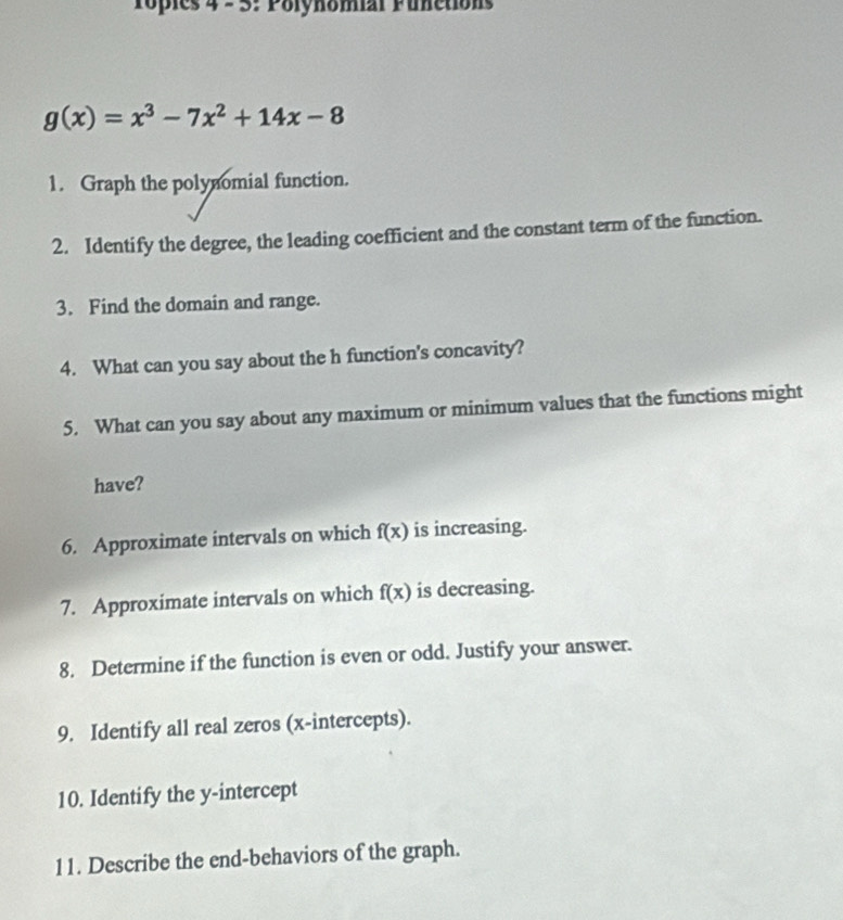 opies 4 - 3: Polynomial Funetions
g(x)=x^3-7x^2+14x-8
1. Graph the polynomial function.
2. Identify the degree, the leading coefficient and the constant term of the function.
3. Find the domain and range.
4. What can you say about the h function's concavity?
5. What can you say about any maximum or minimum values that the functions might
have?
6. Approximate intervals on which f(x) is increasing.
7. Approximate intervals on which f(x) is decreasing.
8. Determine if the function is even or odd. Justify your answer.
9. Identify all real zeros (x-intercepts).
10. Identify the y-intercept
11. Describe the end-behaviors of the graph.