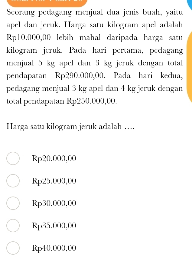 Seorang pedagang menjual dua jenis buah, yaitu
apel dan jeruk. Harga satu kilogram apel adalah
Rp10.000,00 lebih mahal daripada harga satu
kilogram jeruk. Pada hari pertama, pedagang
menjual 5 kg apel dan 3 kg jeruk dengan total
pendapatan Rp290.000,00. Pada hari kedua,
pedagang menjual 3 kg apel dan 4 kg jeruk dengan
total pendapatan Rp250.000,00.
Harga satu kilogram jeruk adalah ….
Rp20.000,00
Rp25.000,00
Rp30.000,00
Rp35.000,00
Rp40.000,00