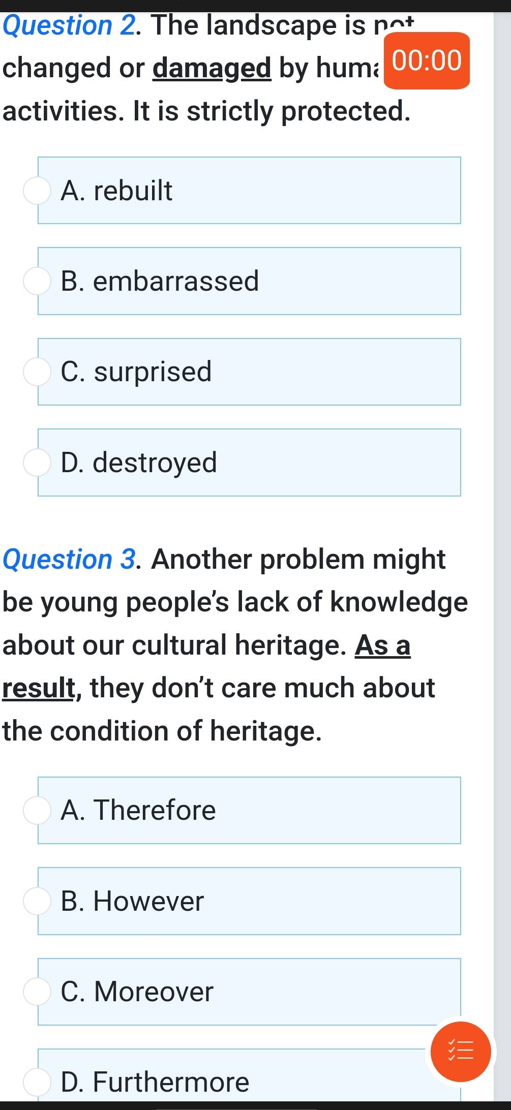 The landscape is n 
changed or damaged by huma 00:00 
activities. It is strictly protected.
A. rebuilt
B. embarrassed
C. surprised
D. destroyed
Question 3. Another problem might
be young people's lack of knowledge
about our cultural heritage. As a
result, they don’t care much about
the condition of heritage.
A. Therefore
B. However
C. Moreover
D. Furthermore