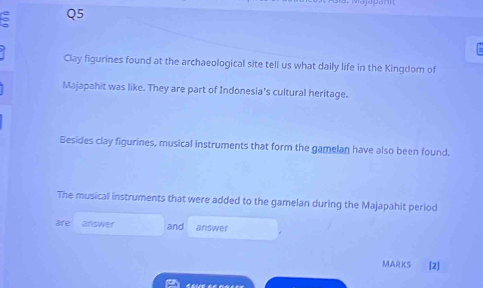 Majapanit 
5 Q5 
Clay figurines found at the archaeological site tell us what daily life in the Kingdom of 
Majapahit was like. They are part of Indonesia's cultural heritage. 
Besides clay figurines, musical instruments that form the gamelan have also been found. 
The musical instruments that were added to the gamelan during the Majapahit period 
are answer and answer 
MARKS [2]