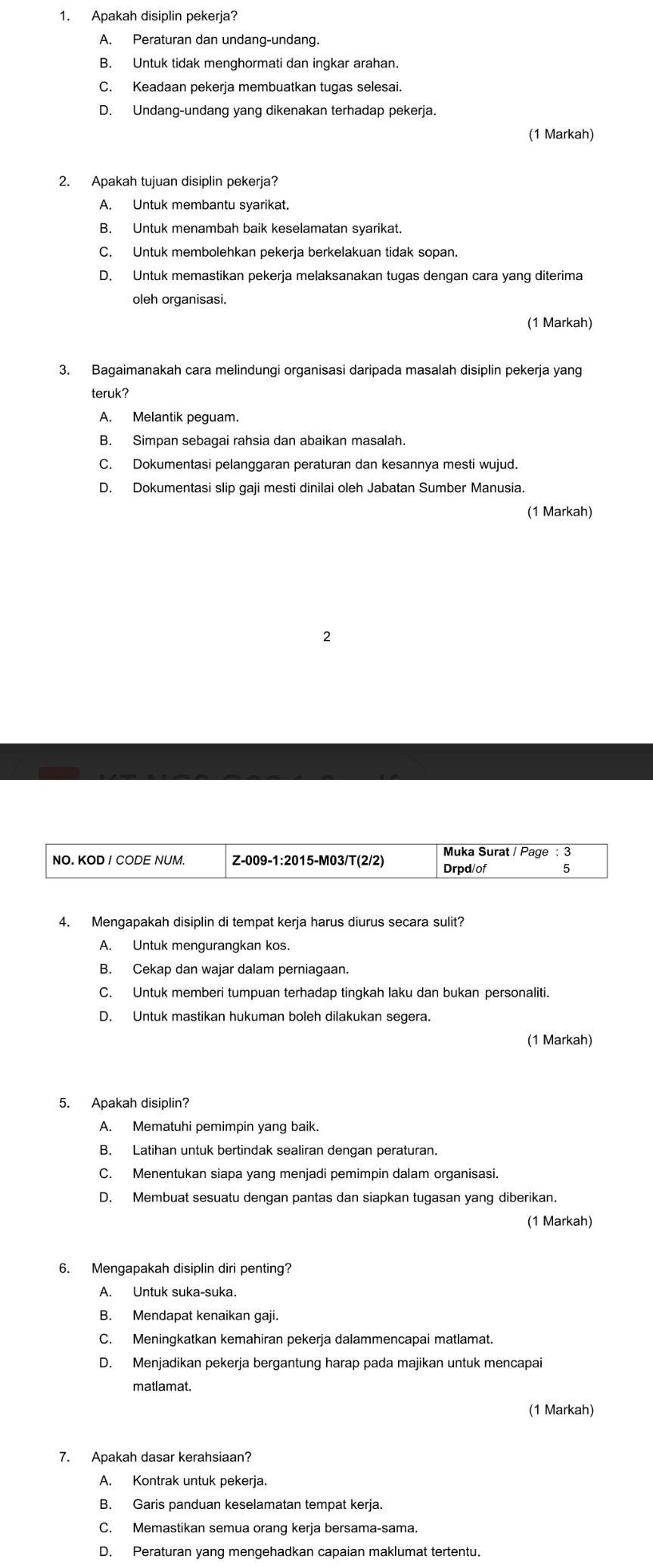 Apakah disiplin pekerja?
A. Peraturan dan undang-undang.
B. Untuk tidak menghormati dan ingkar arahan.
C. Keadaan pekerja membuatkan tugas selesai.
D. Undang-undang yang dikenakan terhadap pekerja.
(1 Markah)
2. Apakah tujuan disiplin pekerja?
A. Untuk membantu syarikat.
B. Untuk menambah baik keselamatan syarikat.
C. Untuk membolehkan pekerja berkelakuan tidak sopan.
D. Untuk memastikan pekerja melaksanakan tugas dengan cara yang diterima
oleh organisasi.
(1 Markah)
3. Bagaimanakah cara melindungi organisasi daripada masalah disiplin pekerja yang
teruk?
A. Melantik peguam.
B. Simpan sebagai rahsia dan abaikan masalah.
C. Dokumentasi pelanggaran peraturan dan kesannya mesti wujud.
D. Dokumentasi slip gaji mesti dinilai oleh Jabatan Sumber Manusia.
(1 Markah)
2
Muka Surat / Page : 3
NO. KOD I CODE NUM. Z-009-1:2015-M03/T(2/2) Drpd/of 15
4. Mengapakah disiplin di tempat kerja harus diurus secara sulit?
A. Untuk mengurangkan kos.
B. Cekap dan wajar dalam perniagaan.
C. Untuk memberi tumpuan terhadap tingkah laku dan bukan personaliti.
D. Untuk mastikan hukuman boleh dilakukan segera.
(1 Markah)
5. Apakah disiplin?
A. Mematuhi pemimpin yang baik.
B. Latihan untuk bertindak sealiran dengan peraturan.
C. Menentukan siapa yang menjadi pemimpin dalam organisasi.
D. Membuat sesuatu dengan pantas dan siapkan tugasan yang diberikan.
(1 Markah)
6. Mengapakah disiplin diri penting?
A. Untuk suka-suka.
B. Mendapat kenaikan gaji.
C. Meningkatkan kemahiran pekerja dalammencapai matlamat.
D. Menjadikan pekerja bergantung harap pada majikan untuk mencapai
matlamat.
(1 Markah)
7. Apakah dasar kerahsiaan?
A. Kontrak untuk pekerja.
B. Garis panduan keselamatan tempat kerja.
C. Memastikan semua orang kerja bersama-sama.
D. Peraturan yang mengehadkan capaian maklumat tertentu.