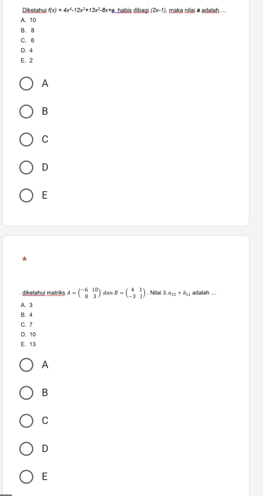 Diketahui f(x)=4x^4-12x^3+13x^2-8x+a habis dibagi (2x-1) , maka nilai a adalah....
A. 10
B. 8
C. 6
D. 4
E. 2
A
B
C
D
E
*
diketahui matriks A=beginpmatrix -6&10 8&3endpmatrix dan B=beginpmatrix 4&1 -3&1endpmatrix. Nilai 3.a_22+b_11 adalah ...
A. 3
B. 4
C. 7
D. 10
E. 13
A
B
C
D
E