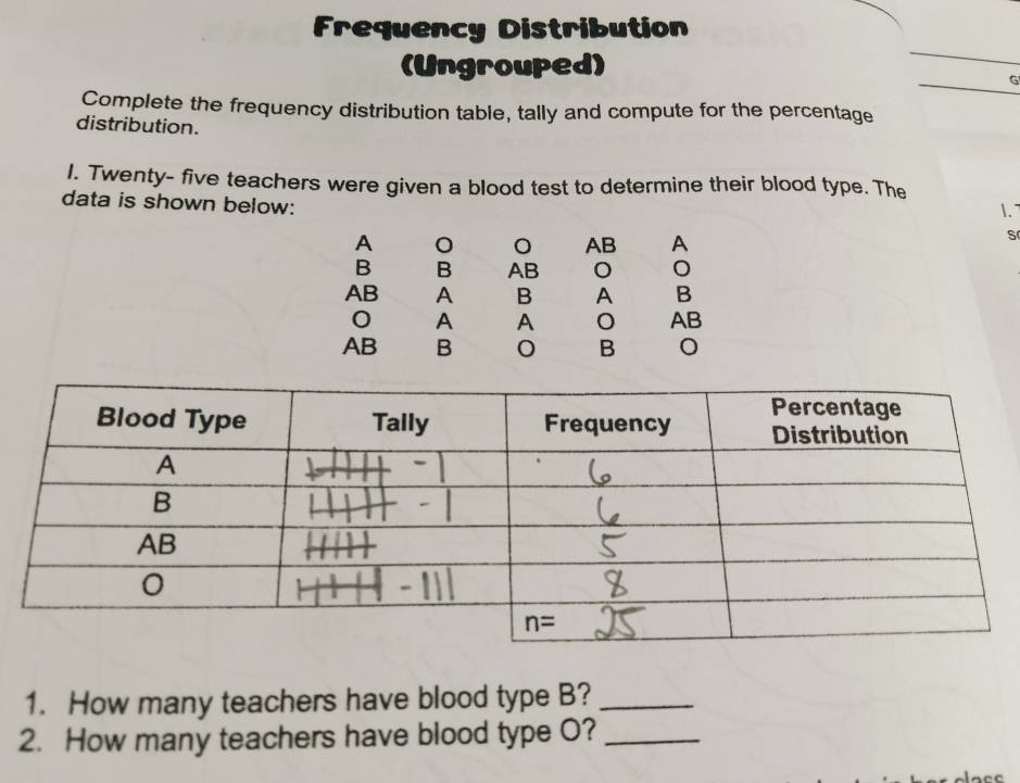 Frequency Distribution
(Ungrouped)
G
Complete the frequency distribution table, tally and compute for the percentage
distribution.
I. Twenty- five teachers were given a blood test to determine their blood type. The
1.
data is shown below: s
A
AB A
B B AB
AB A B A B
A A
AB
AB B B 。
1. How many teachers have blood type B?_
2. How many teachers have blood type O?_