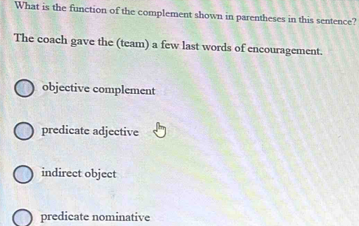 What is the function of the complement shown in parentheses in this sentence?
The coach gave the (team) a few last words of encouragement.
objective complement
predicate adjective
indirect object
predicate nominative