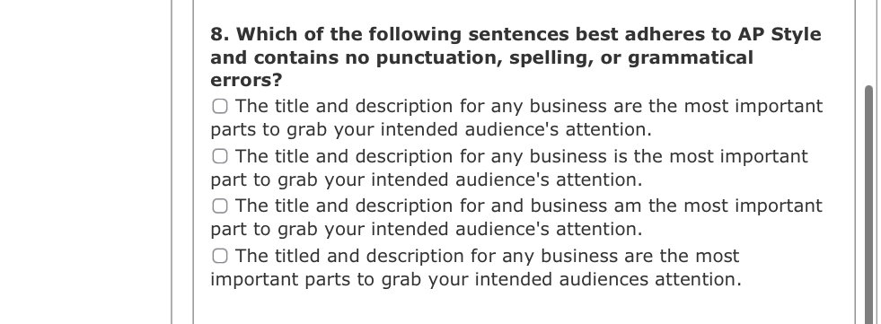 Which of the following sentences best adheres to AP Style
and contains no punctuation, spelling, or grammatical
errors?
The title and description for any business are the most important
parts to grab your intended audience's attention.
The title and description for any business is the most important
part to grab your intended audience's attention.
The title and description for and business am the most important
part to grab your intended audience's attention.
The titled and description for any business are the most
important parts to grab your intended audiences attention.