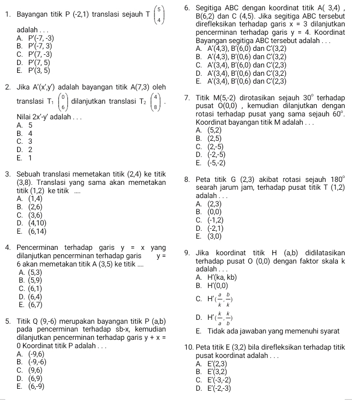 Bayangan titik P(-2,1) translasi sejauh Tbeginpmatrix 5 4endpmatrix 6. Segitiga ABC dengan koordinat titik A(3,4),
B(6,2) dan C(4,5). Jika segitiga ABC tersebut
direfleksikan terhadap garis x=3 dilanjutkan
adalah . . . pencerminan terhadap garis y=4. Koordinat
A. P'(-7,-3) Bayangan segitiga ABC tersebut adalah . . .
B. P'(-7,3) dan C'(3,2)
A. A'(4,3),B'(6,0)
C. P'(7,-3) dan C'(3,2)
B. A'(4,3),B'(0,6)
D. P'(7,5) dan C'(2,3)
C. A'(3,4),B'(6,0)
E. P'(3,5) dan C'(3,2)
D. A'(3,4),B'(0,6)
E. A'(3,4),B'(0,6) dan C'(2,3)
2. Jika A'(x',y') adalah bayangan titik A(7,3) oleh
translasi T_1beginpmatrix 0 6endpmatrix dilanjutkan translasi T_2beginpmatrix 4 8endpmatrix . 7. Titik M(5,-2) dirotasikan sejauh 30° terhadap
pusat O(0,0) , kemudian dilanjutkan dengan
Nilai 2x'-y' adalah . . . rotasi terhadap pusat yang sama sejauh 60°.
A. 5 Koordinat bayangan titik M adalah . . .
B.4
A. (5,2)
C. 3
B. (2,5)
D. 2
C. (2,-5)
E. 1
D. (-2,-5)
E. (-5,-2)
3. Sebuah translasi memetakan titik (2,4) ke titik
(3,8). Translasi yang sama akan memetakan 8. Peta titik G(2,3) akibat rotasi sejauh 180°
searah jarum jam, terhadap pusat titik T (1,2)
titik (1,2) ke titik .... adalah . . .
A. (1,4) A. (2,3)
B. (2,6) B. (0,0)
C. (3,6) C. (-1,2)
D. (4,10)
D. (-2,1)
E. (6,14) E. (3,0)
4. Pencerminan terhadap garis y=x yang 9. Jika koordinat titik H (a,b) didilatasikan
dilanjutkan pencerminan terhadap garis y=
O(0,0)
6 akan memetakan titik A(3,5) ke titik .... terhadap pusat adalah . . . dengan faktor skala k
A. (5,3)
A. H'(ka,kb)
B. (5,9) B. H'(0,0)
C. (6,1)
D. (6,4) C. H'( a/k , b/k )
E. (6,7)
5. Titik Q(9,-6) merupakan bayangan titik P(a,b) D. H'( k/a , k/b )
pada pencerminan terhadap sb-x, kemudian E. Tidak ada jawaban yang memenuhi syarat
dilanjutkan pencerminan terhadap garis y+x=
0 Koordinat titik P adalah . . . 10. Peta titik E(3,2) bila direfleksikan terhadap titik
A. (-9,6) pusat koordinat adalah . . .
B. (-9,-6)
A. E'(2,3)
B. E'(3,2)
C. (9,6) C. E'(-3,-2)
D. (6,9)
E. (6,-9)
D. E'(-2,-3)