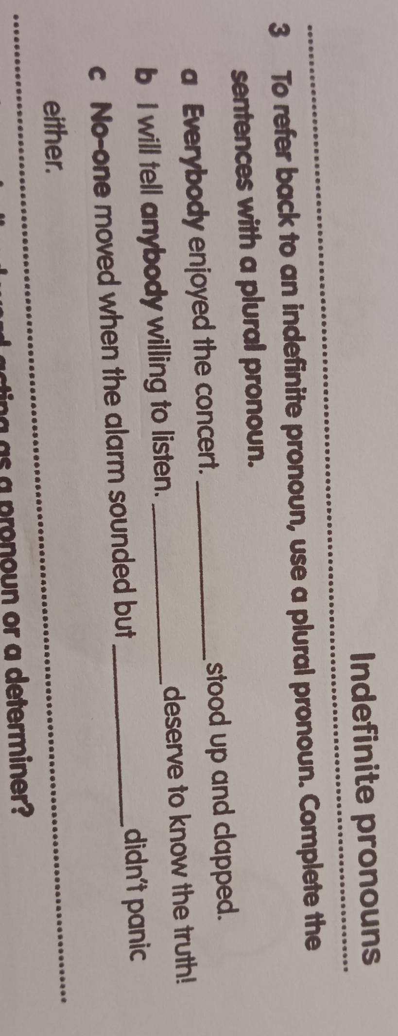 Indefinite pronouns 
3 To refer back to an indefinite pronoun, use a plural pronoun. Complete the 
sentences with a plural pronoun. 
a Everybody enjoyed the concert. _stood up and clapped. 
b I will tell anybody willing to listen. _deserve to know the truth! 
c No-one moved when the alarm sounded but _didn't panic 
either. 
as a pronoun or a determiner?