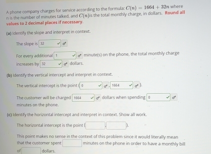 A phone company charges for service according to the formula: C(n)=1664+32n where
n is the number of minutes talked, and C(n) is the total monthly charge, in dollars. Round all 
values to 2 decimal places if necessary. 
(a) Identify the slope and interpret in context. 
The slope is 32
For every additional minute (s) on the phone, the total monthly charge 
increases by 32 a^4 dollars. 
(b) Identify the vertical intercept and interpret in context. 
The vertical intercept is the point ( a √ sigma° 1664 sigma^+). 
The customer will be charged 1664 b dollars when spending 。 d°
minutes on the phone. 
(c) Identify the horizontal intercept and interpret in context. Show all work. 
The horizontal intercept is the point (□ ,□ )
This point makes no sense in the context of this problem since it would literally mean 
that the customer spent □ minutes on the phone in order to have a monthly bill 
of □ dollars.