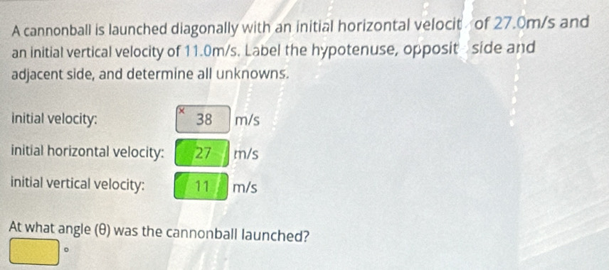 A cannonball is launched diagonally with an initial horizontal velocit of 27.0m/s and 
an initial vertical velocity of 11.0m/s. Label the hypotenuse, opposit side and 
adjacent side, and determine all unknowns. 
initial velocity: 38 m/s
initial horizontal velocity: 27 m/s
initial vertical velocity: 11 m/s
At what angle (θ) was the cannonball launched? 
。