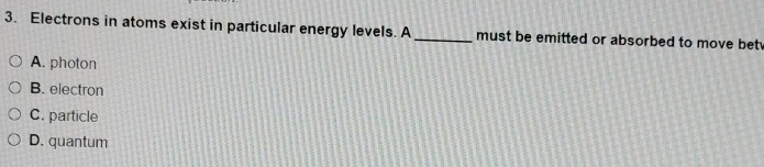 Electrons in atoms exist in particular energy levels. A_ must be emitted or absorbed to move bet
A. photon
B. electron
C. particle
D. quantum