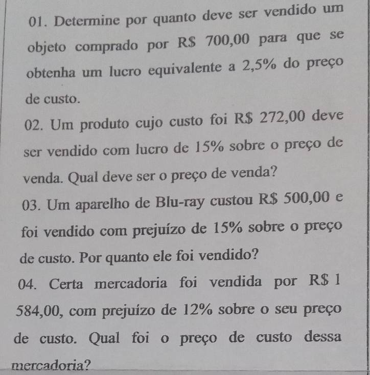 Determine por quanto deve ser vendido um 
objeto comprado por R$ 700,00 para que se 
obtenha um lucro equivalente a 2,5% do preço 
de custo. 
02. Um produto cujo custo foi R$ 272,00 deve 
ser vendido com lucro de 15% sobre o preço de 
venda. Qual deve ser o preço de venda? 
03. Um aparelho de Blu-ray custou R$ 500,00 e 
foi vendido com prejuízo de 15% sobre o preço 
de custo. Por quanto ele foi vendido? 
04. Certa mercadoria foi vendida por R$ 1
584,00, com prejuízo de 12% sobre o seu preço 
de custo. Qual foi o preço de custo dessa 
mercadoria?