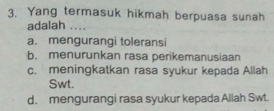 Yang termasuk hikmah berpuasa sunah
adalah ....
a. mengurangi toleransi
b. menurunkan rasa perikemanusiaan
c. meningkatkan rasa syukur kepada Allah
Swt.
d. mengurangi rasa syukur kepada Allah Swt.