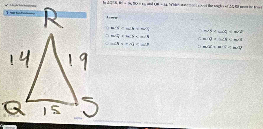 In △ QRS, RS=19, SQ=15 and QR=14. Which statement about the angles of AQRS must be true?
L
A 
Answer
m∠ S
m∠ S
m∠ Q
m∠ Q
m∠ R
m∠ R