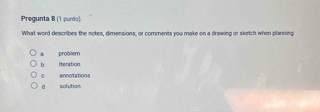 Pregunta 8 (1 punto)
What word describes the notes, dimensions, or comments you make on a drawing or sketch when planning
a problem
b iteration
C annotations
d solution