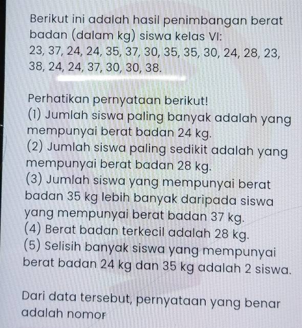 Berikut ini adalah hasil penimbangan berat 
badan (dalam kg) siswa kelas VI:
23, 37, 24, 24, 35, 37, 30, 35, 35, 30, 24, 28, 23,
38, 24, 24, 37, 30, 30, 38. 
Perhatikan pernyataan berikut! 
(1) Jumlah siswa paling banyak adalah yang 
mempunyai berat badan 24 kg. 
(2) Jumlah siswa paling sedikit adalah yang 
mempunyai berat badan 28 kg. 
(3) Jumlah siswa yang mempunyai berat 
badan 35 kg lebih banyak daripada siswa 
yang mempunyai berat badan 37 kg. 
(4) Berat badan terkecil adalah 28 kg. 
(5) Selisih banyak siswa yang mempunyai 
berat badan 24 kg dan 35 kg adalah 2 siswa. 
Dari data tersebut, pernyataan yang benar 
adalah nomor