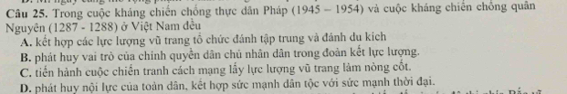 Trong cuộc kháng chiến chống thực dân Pháp (19 45-195 54) và cuộc kháng chiến chồng quân
Nguyên (1287 - 1288) ở Việt Nam đều
A. kết hợp các lực lượng vũ trang tổ chức đánh tập trung và đánh du kích
B. phát huy vai trò của chính quyền dân chủ nhân dân trong đoàn kết lực lượng.
C. tiến hành cuộc chiến tranh cách mạng lấy lực lượng vũ trang làm nòng cốt.
D. phát huy nội lực của toàn dân, kết hợp sức mạnh dân tộc với sức mạnh thời đại.