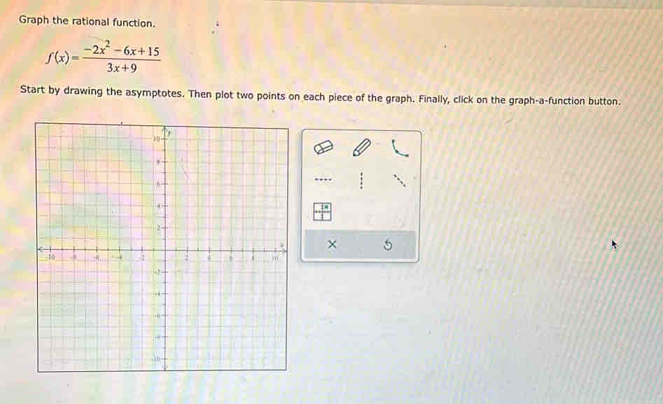 Graph the rational function.
f(x)= (-2x^2-6x+15)/3x+9 
Start by drawing the asymptotes. Then plot two points on each piece of the graph. Finally, click on the graph-a-function button. 
….