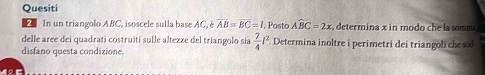 Quesiti 
2 In un triangolo ABC, isoscele sulla base AC, è overline AB=overline BC=l. Posto Awidehat BC=2x , determina x in modo che la somm 
delle aree dei quadrati costruiti sulle altezze del triangolo sia  7/4 l^2. Determina inoltre i perimetri dei triangoli che so 
disfano questa condizione. 
12