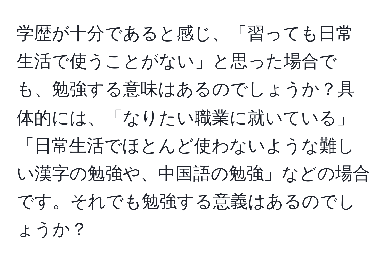 学歴が十分であると感じ、「習っても日常生活で使うことがない」と思った場合でも、勉強する意味はあるのでしょうか？具体的には、「なりたい職業に就いている」「日常生活でほとんど使わないような難しい漢字の勉強や、中国語の勉強」などの場合です。それでも勉強する意義はあるのでしょうか？