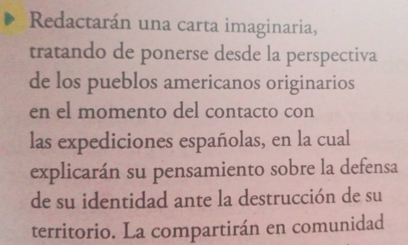 Redactarán una carta imaginaria, 
tratando de ponerse desde la perspectiva 
de los pueblos americanos originarios 
en el momento del contacto con 
las expediciones españolas, en la cual 
explicarán su pensamiento sobre la defensa 
de su identidad ante la destrucción de su 
territorio. La compartirán en comunidad