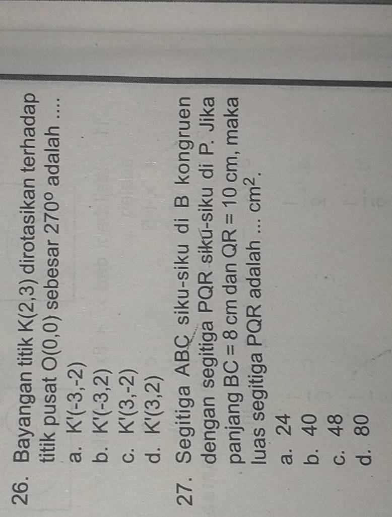 Bayangan titik K(2,3) dirotasikan terhadap
titik pusat O(0,0) sebesar 270° adalah ....
a. K'(-3,-2)
b. K'(-3,2)
C. K'(3,-2)
d. K'(3,2)
27. Segitiga ABC siku-siku di B kongruen
dengan segitiga PQR siku-siku di P. Jika
panjang BC=8cm dan QR=10cm , maka
luas segitiga PQR adalah ... cm^2.
a. 24
b. 40
c. 48
d. 80