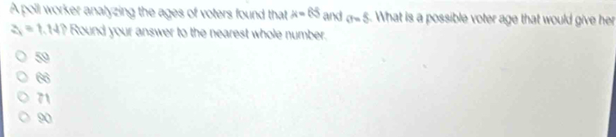 A poll worker analyzing the ages of voters found that mu =65 and sigma =5. What is a possible voter age that would give her
a=1.14? Round your answer to the nearest whole number.
50
60°
71
90