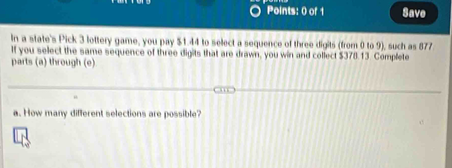 Save 
In a state's Pick 3 lottery game, you pay $1.44 to select a sequence of three digits (from 0 to 9), such as 877
If you select the same sequence of three digits that are drawn, you win and collect $378.13. Complete 
parts (a) through (e). 
a. How many different selections are possible?