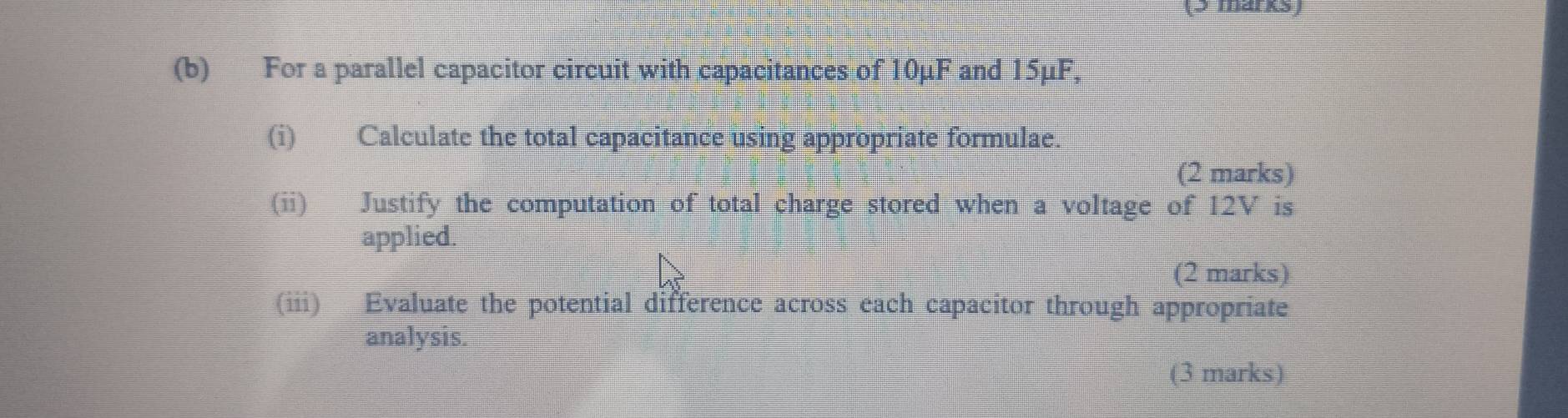 For a parallel capacitor circuit with capacitances of 10μF and 15μF, 
(i) Calculate the total capacitance using appropriate formulae. 
(2 marks) 
(ii) Justify the computation of total charge stored when a voltage of 12V is 
applied. 
(2 marks) 
(iii) Evaluate the potential difference across each capacitor through appropriate 
analysis. 
(3 marks)