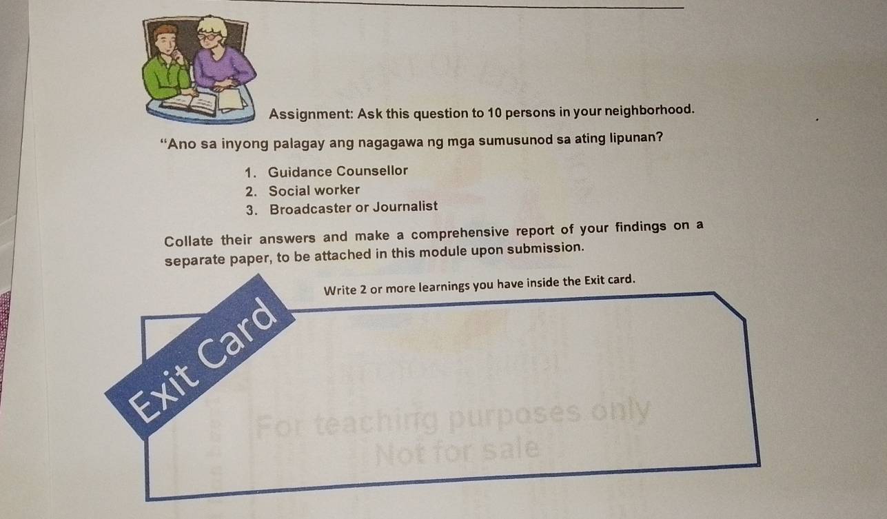 Assignment: Ask this question to 10 persons in your neighborhood. 
“Ano sa inyong palagay ang nagagawa ng mga sumusunod sa ating lipunan? 
1. Guidance Counsellor 
2. Social worker 
3. Broadcaster or Journalist 
Collate their answers and make a comprehensive report of your findings on a 
separate paper, to be attached in this module upon submission.