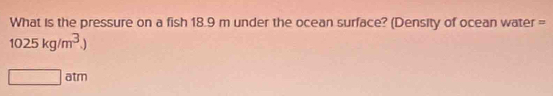 What is the pressure on a fish 18.9 m under the ocean surface? (Density of ocean water =
1025kg/m^3.)
□ i 3