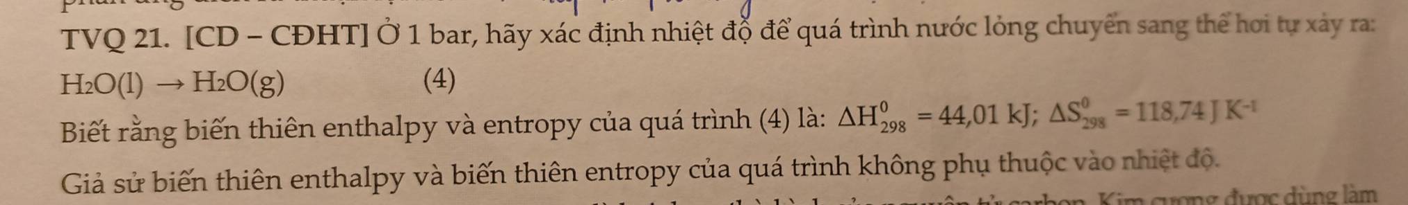 TVQ 21. [CD - CĐHT] Ở 1 bar, hãy xác định nhiệt đỗ để quá trình nước lỏng chuyển sang thể hơi tự xảy ra:
H_2O(l)to H_2O(g) (4) 
Biết rằng biến thiên enthalpy và entropy của quá trình (4) là: △ H_(298)^0=44,01kJ; △ S_(298)^0=118,74JK^(-1)
Giả sử biến thiên enthalpy và biến thiên entropy của quá trình không phụ thuộc vào nhiệt độ. 
Kim cương được dùng làm