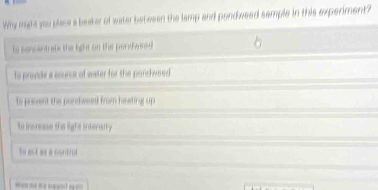 Why might you place a beaker of water between the lamp and pendweed sample in this experiment?
to sonsentrate the light on the pondwsed
is prevde a source of water for the pondweed
ts prevent the poncweed from heating up
te insnase the light intensrity
to ast as a cordrad
ko me the i pant eyso