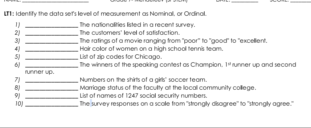 L11: Identify the data set's level of measurement as Nominal, or Ordinal. 
1) _The nationalities listed in a recent survey. 
2) _The customers' level of satisfaction. 
3) _The ratings of a movie ranging from "poor' to "good" to "excellent. 
4) _Hair color of women on a high school tennis team. 
5) _List of zip codes for Chicago. 
6) _The winners of the speaking contest as Champion, 1^(st) runner up and second 
runner up. 
7) _Numbers on the shirts of a girls' soccer team. 
8) _Marriage status of the faculty at the local community college. 
9) _List of names of 1247 social security numbers. 
10) _The survey responses on a scale from "strongly disagree" to "strongly agree."