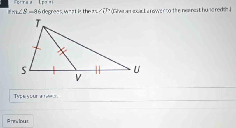 Formula 1 point 
If m∠ S=86 degrees, what is the m∠ U ? (Give an exact answer to the nearest hundredth.) 
Type your answer... 
Previous