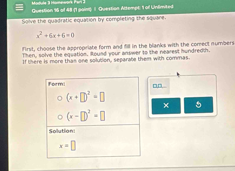 Module 3 Homework Part 2
Question 16 of 48 (1 point) | Question Attempt: 1 of Unlimited
Solve the quadratic equation by completing the square.
x^2+6x+6=0
First, choose the appropriate form and fill in the blanks with the correct numbers
Then, solve the equation. Round your answer to the nearest hundredth.
If there is more than one solution, separate them with commas.
□,□,…
× 5