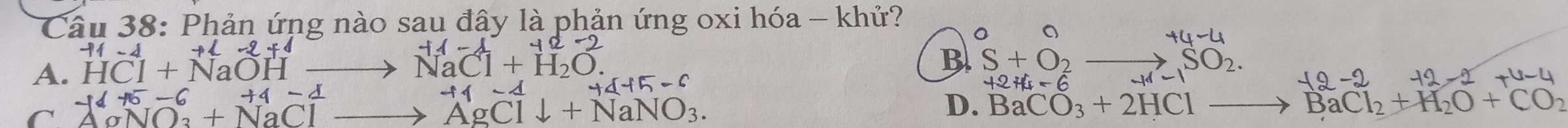 Phản ứng nào sau đây là phản ứng oxi hóa - khử?
0 。
+4-4
+2-2+1
A. HCI+NaOH to NaCl+H_2O
B S+O_2_  ,SO_2.
-16+5-6+4-4
44+5-6
+2+4-6 -1d-1
-12-2 -12-2+4-4
C^(-16+5-6)+NaClto^(+1)AgCldownarrow +NaNO_3.
D. BaCO_3+2HClto BaCl_2+H_2O+CO_2