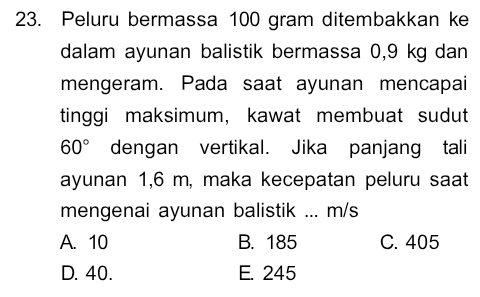 Peluru bermassa 100 gram ditembakkan ke
dalam ayunan balistik bermassa 0,9 kg dan
mengeram. Pada saat ayunan mencapai
tinggi maksimum, kawat membuat sudut
60° dengan vertikal. Jika panjang tali
ayunan 1,6 m, maka kecepatan peluru saat
mengenai ayunan balistik ... m/s
A. 10 B. 185 C. 405
D. 40. E. 245