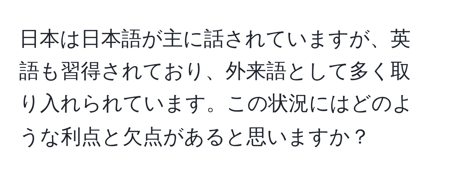 日本は日本語が主に話されていますが、英語も習得されており、外来語として多く取り入れられています。この状況にはどのような利点と欠点があると思いますか？