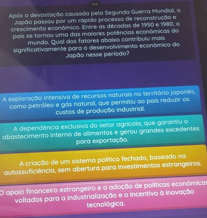 5/6
Após a devastação causada pela Segunda Guerra Mundial, o
Japão passou por um rápido processo de reconstrução e
crescimento econômico. Entre as décadas de 1950 e 1980, o
país se tornou uma das maiores potências econômicas do
mundo. Qual dos fatores abaixo contribuiu mais
significativamente para o desenvolvimento econômico do
Japão nesse período?
A exploração intensiva de recursos naturais no território japonês,
como petróleo e gás natural, que permitiu ao país reduzir os
custos de produção industrial.
A dependência exclusiva do setor agrícola, que garantiu o
abastecimento interno de alimentos e gerou grandes excedentes
para exportação.
A criação de um sistema político fechado, baseado na
autossuficiência, sem abertura para investimentos estrangeiros.
apoio financeiro estrangeiro e a adoção de políticas econômicas
voltadas para a industrialização e o incentivo à inovação
tecnológica.