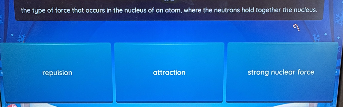 the type of force that occurs in the nucleus of an atom, where the neutrons hold together the nucleus.
repulsion attraction strong nuclear force