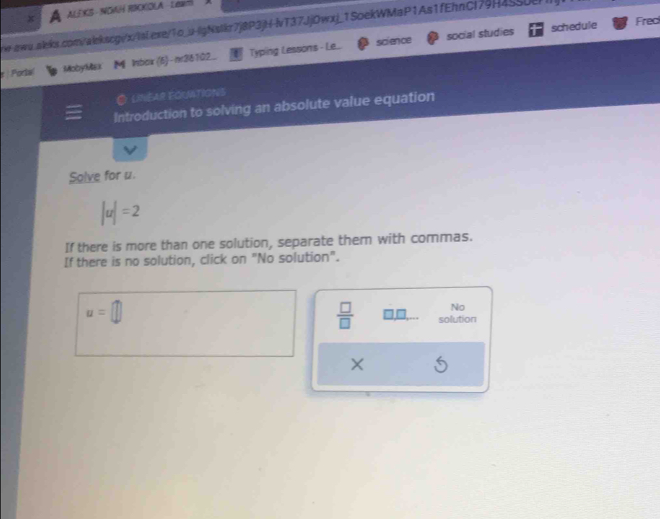ALEKS - NOMH RICKOLA - LAR 
w-awu.alks.com/alekscg/x/lai.exe/1o_u-lgNstkr7j8P3jH-vT37JjOwxj_1SoekWMaP1As1fEhnCl79H4550e 
science social studies schedule Frec 
) Porte( MobyMax lnbax(6)-n36102._ Typing Lessons - Le.. 
O lNEAr EquvitionS 
Introduction to solving an absolute value equation 
Solve for u.
|u|=2
If there is more than one solution, separate them with commas. 
If there is no solution, click on "No solution".
u=□
No 
 □ /□   □ ,□ ,... solution
X